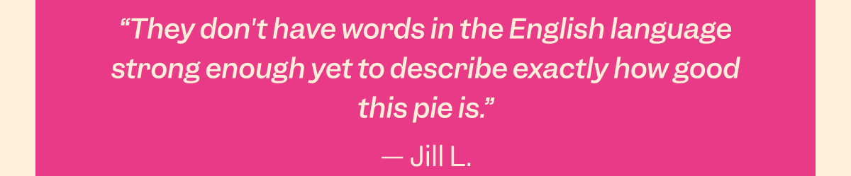 “So simple, but so delicious. Bonus that it’s gluten and dairy-free!” - Stephanie B.; “I’m not sure I’ve ever had a dessert better than Milk Bar’s Chocolate PB Crunch Pie; every bite made our eyes roll back in our heads.” - Stacy M.; “Rich, crunchy, perfectly peanut-buttery, and absolutely amazing. Total hit and worth every bite.” - Kristie I.; “They don't have words in the English language strong enough yet to describe exactly how good this pie is.” - Jill L.