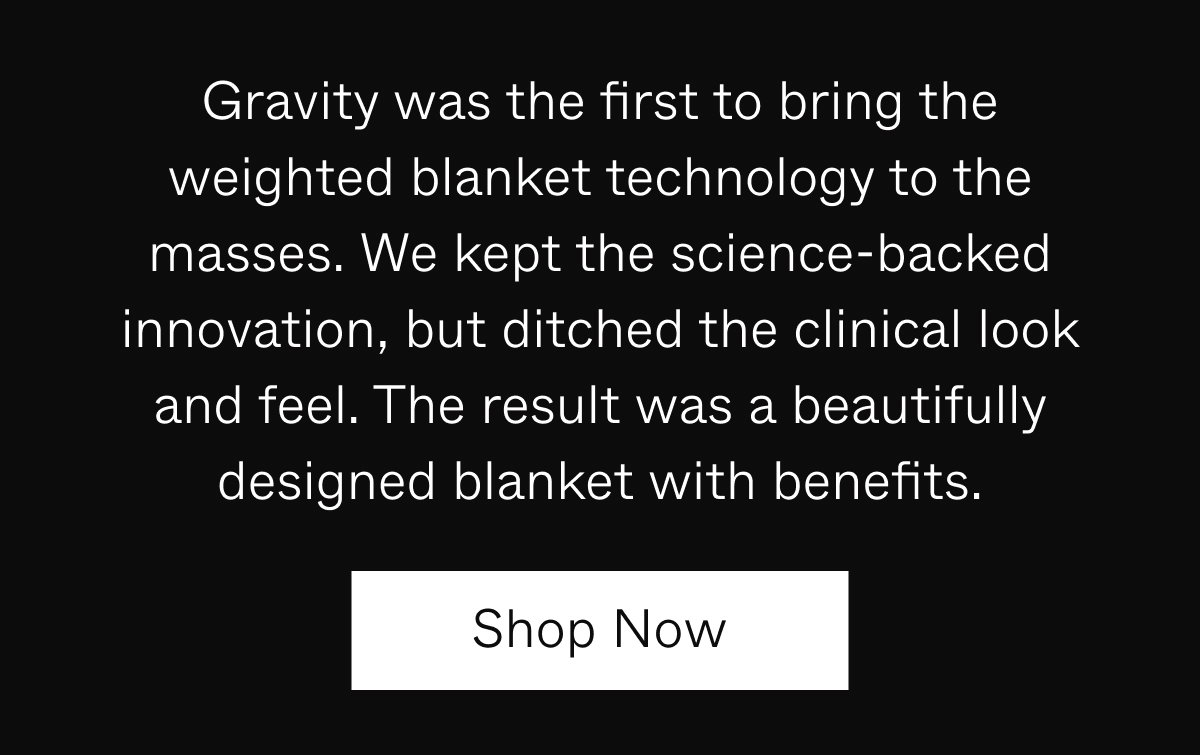 Gravity was the first thing to bring the weighted blanket technology to the masses. We kept the science-backed innovation, but ditched the clinical look and feel. The result was a beautifully designed blanket with benefits. | Shop Now