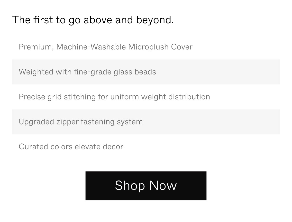 The first to go above and beyond. | Premium, machine-washable microplush cover; Weighted with fine-grade glass beads; Precise grid stitching for uniform weight distribution; Upgraded zipper fastening system; Curated colors elevate decor | Shop Now