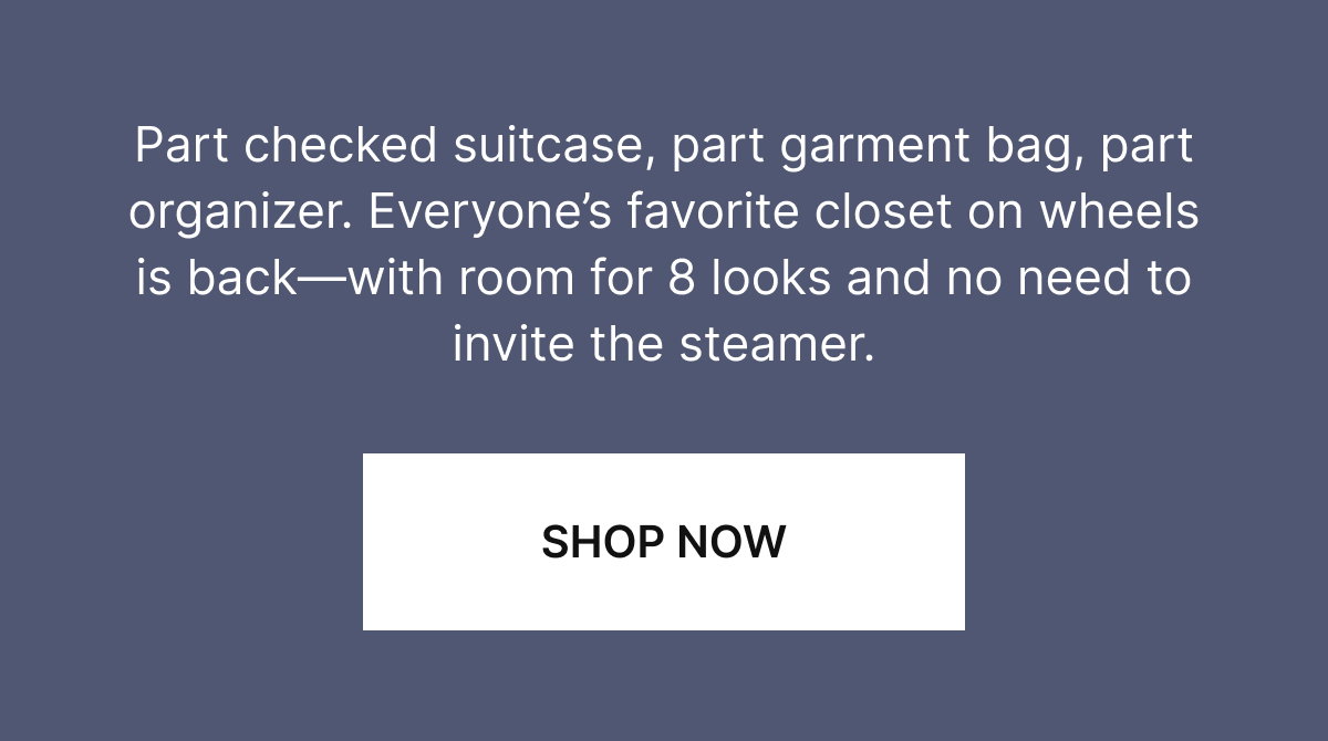 Part checked suitcase, part garment bag, part organizer. Everyone's favorite closet on wheels is back—with room for 8 looks and no need to invite the steamer.