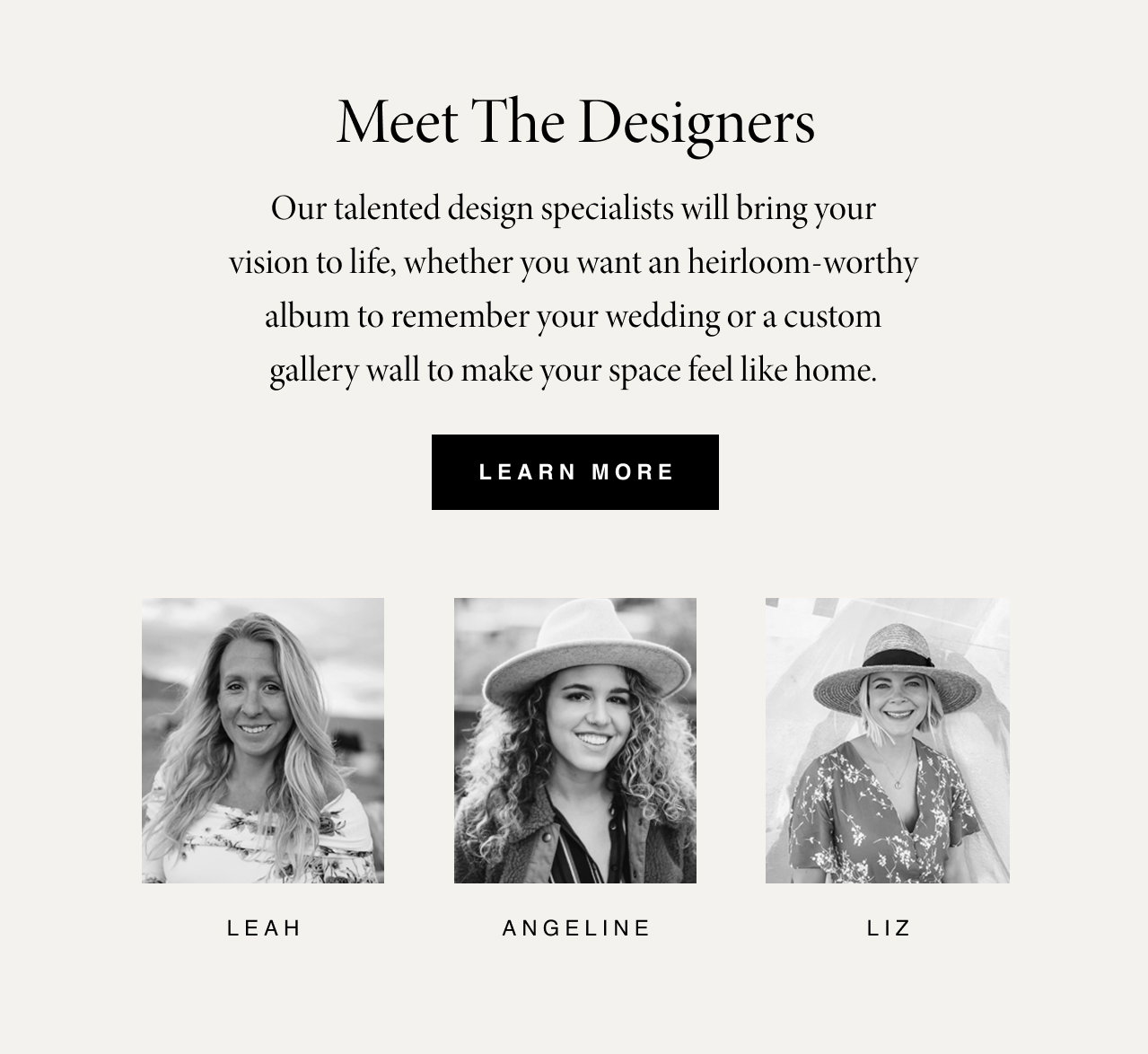 Meet the Designers: Their eye, their hand, their advice. Our talented design experts care about the details and are dedicated to capturing your story. CTA: Learn More.