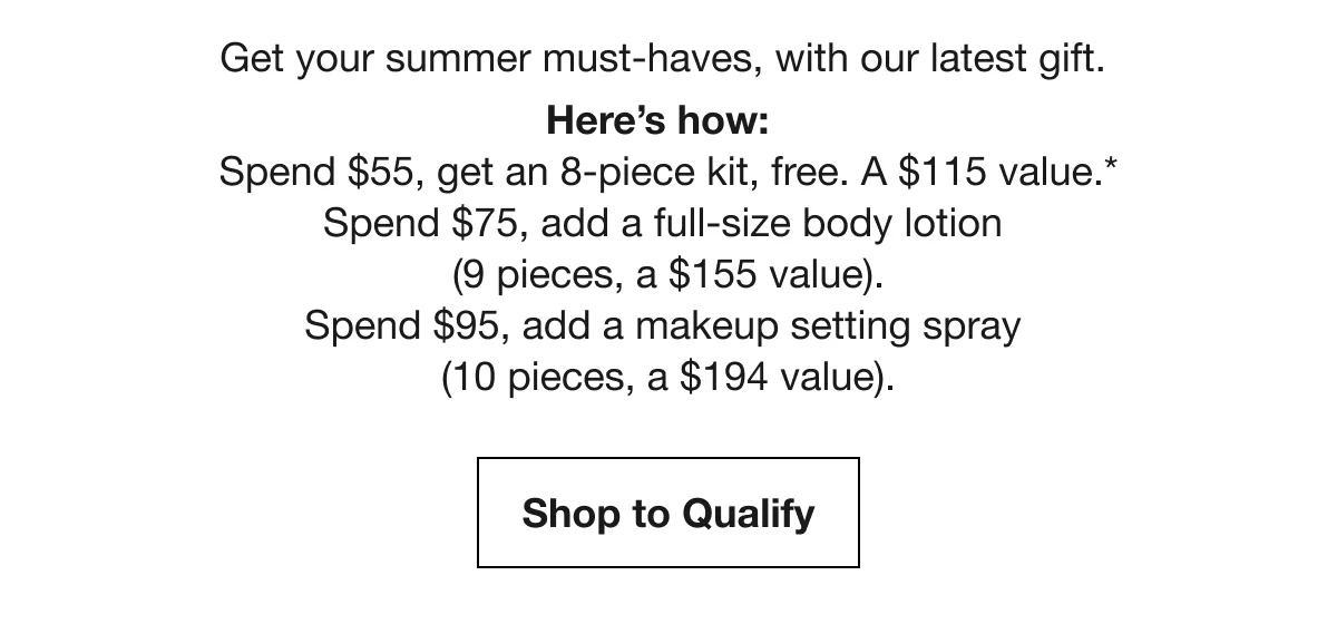 Get your summer must-haves, with our latest gift. | Here’s how: Spend $55, get an 8-piece kit, free. A $115 value.* Spend $75, add a full-size body lotion (9 pieces, a $155 value). Spend $95, add a makeup setting spray (10 pieces, a $194 value). | Shop to Qualify