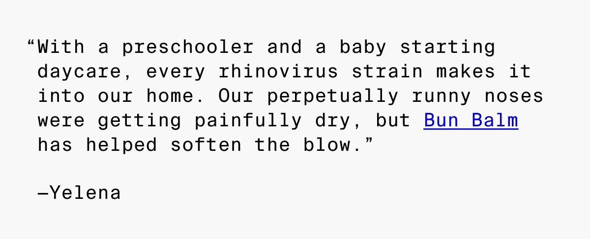 With a preschooler and a baby starting daycare, every rhinovirus strain makes it into our home. Our perpetually runny nose were getting painfully dry, but Bun Balm has helped soften the blow.