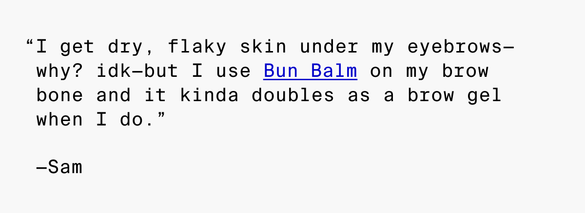 I get dry, flaky skin under my eyebrows-why? idk-but I use Bun Balm on my brow bone and it kinda doubles as a brow gel when I do.