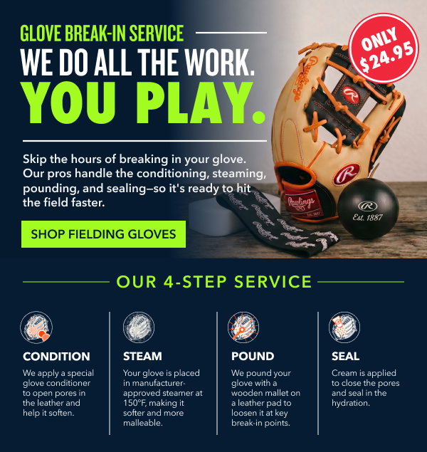 Glove Break-In Service: We Do All The Work. You Play. Ship the hours of breaking in your glove. Our pros handle the conditioning, steaming, pounding, and sealing-so it's ready to hit the field faster. Our 4-Step Service: Condition - We apply a special glove conditioner to open pores in the leather and help it soften. Steam - Your glove is placed in manufacturer-approved steamer at 150 degrees Fahrenheit, making it softer and more malleable. Pound - We pound your glove with a wooden mallet on a leather pad to loosen it at key break-in points. Seal - Cream is applied to close the pores and seal in the hydration.