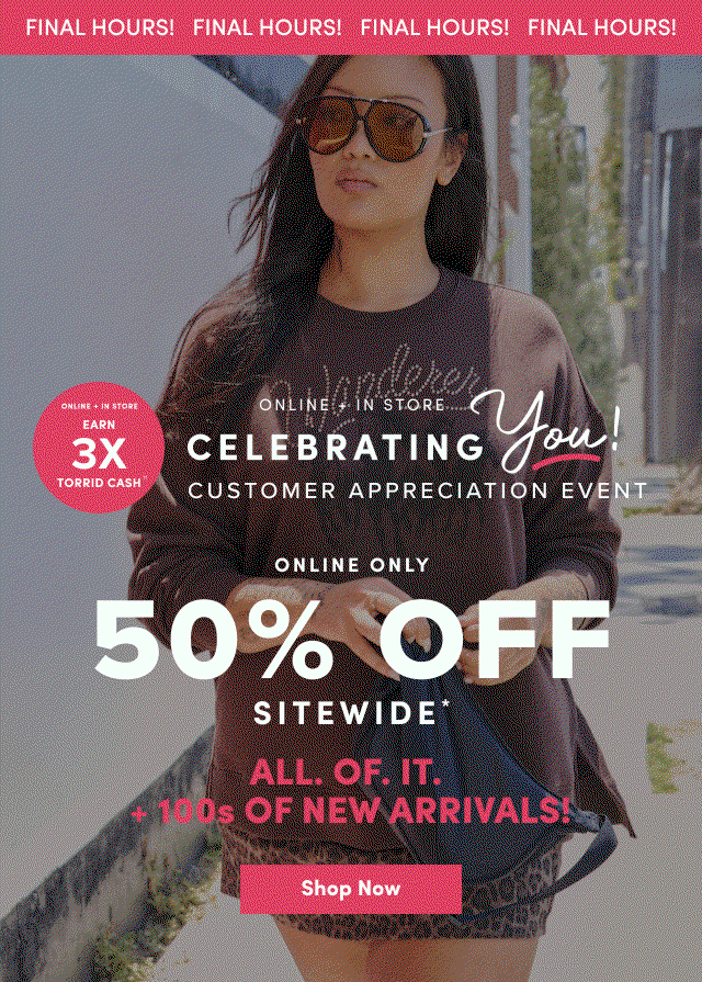 Final Hours! | Online + In Store | Earn 3X Torrid Cash†† | Online + In Store | Celebrating You! | Customer Appreciation Event | Online Only | 50% Off Sitewide* | ALL. OF. IT. | +100's OF NEW ARRIVALS | Shop Now >