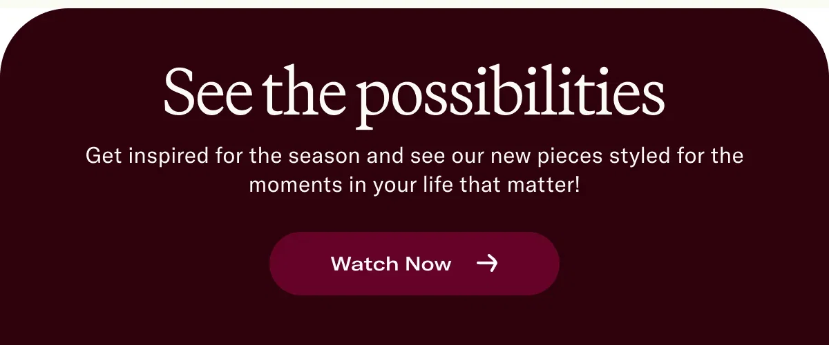 See the possibilities Get inspired for the season and see our new pieces styled for the moments in your life that matter!