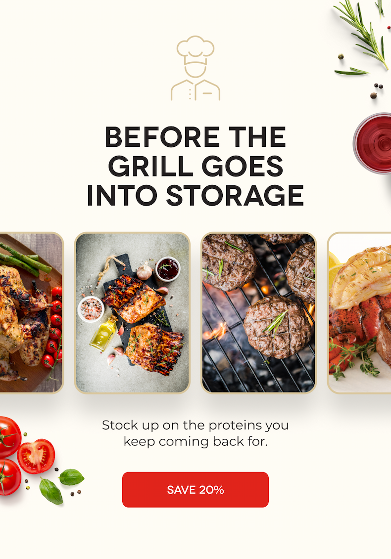 BEFORE THE GRILL GOES INTO STORAGE Stock up on the proteins you keep coming back for. SAVE 20%