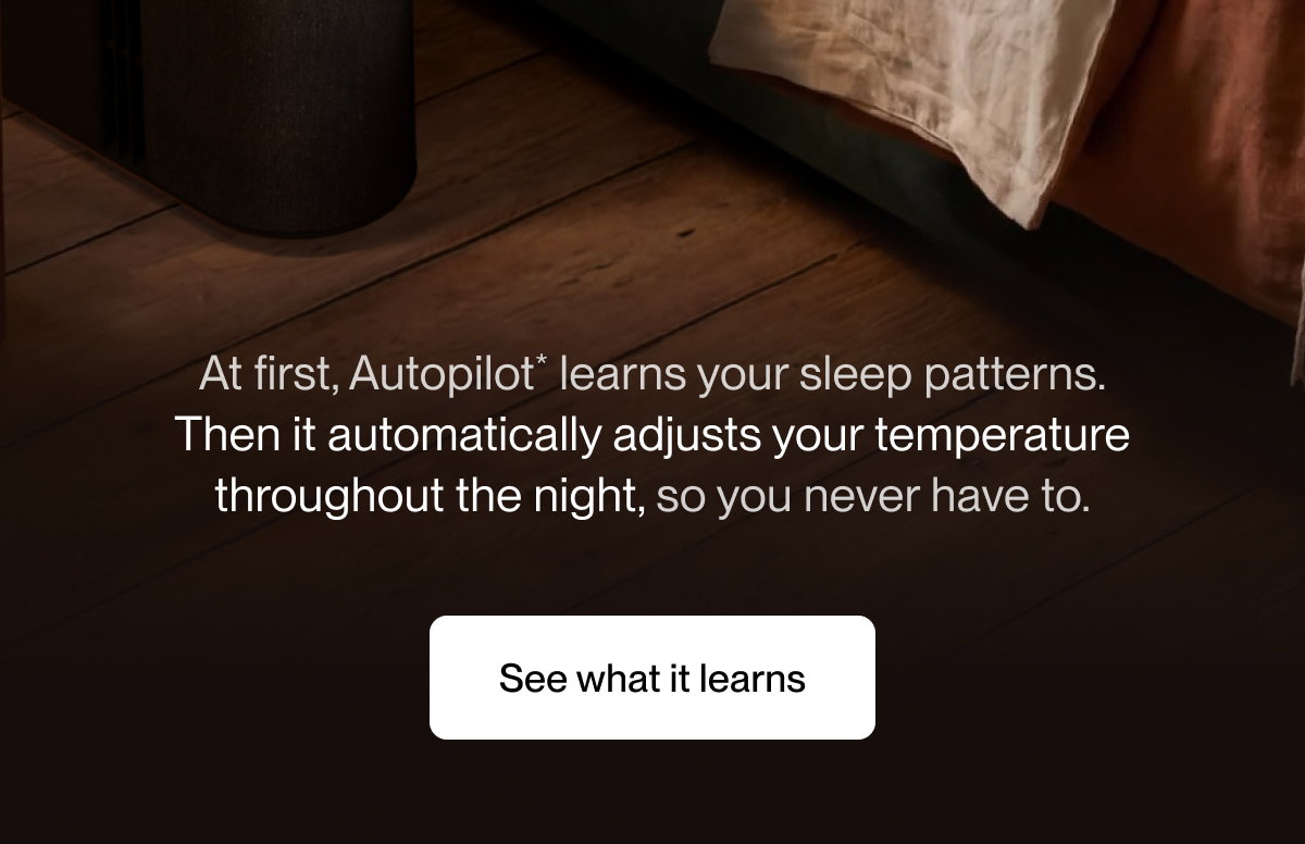 At first, Autopilot* learns your sleep patterns. Then it automatically adjusts your temperature throughout the night, so you never have to.