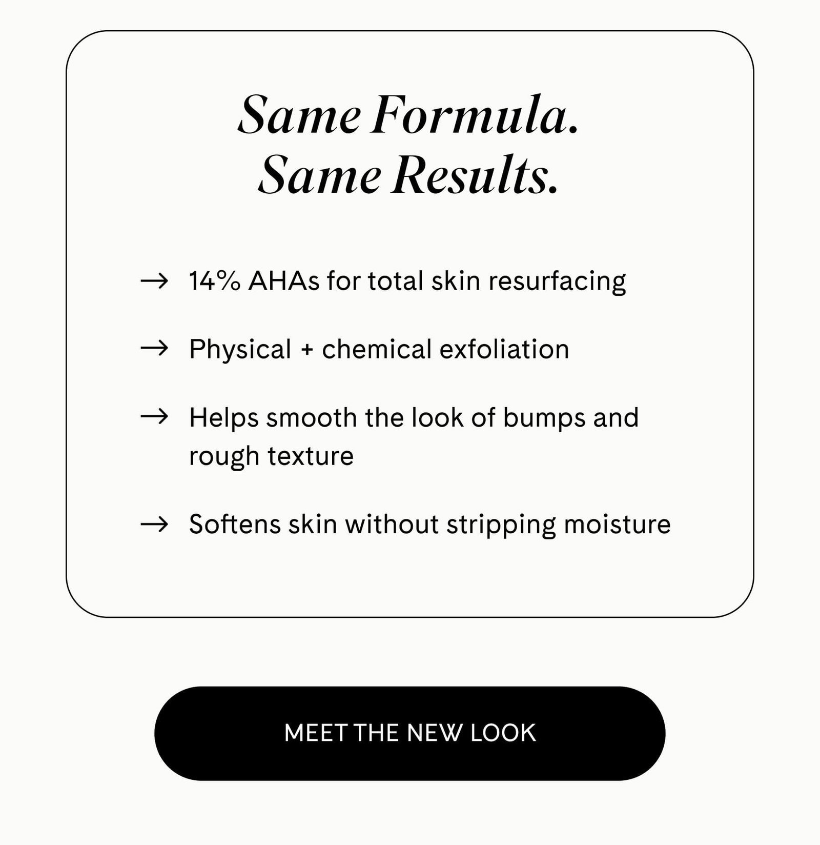 Same Formula. Same Results.  ✓ 14% AHAs for total skin resurfacing ✓ Physical + chemical exfoliation ✓ Helps smooth the look of bumps and rough texture ✓ Softens skin without stripping moisture MEET THE NEW LOOK