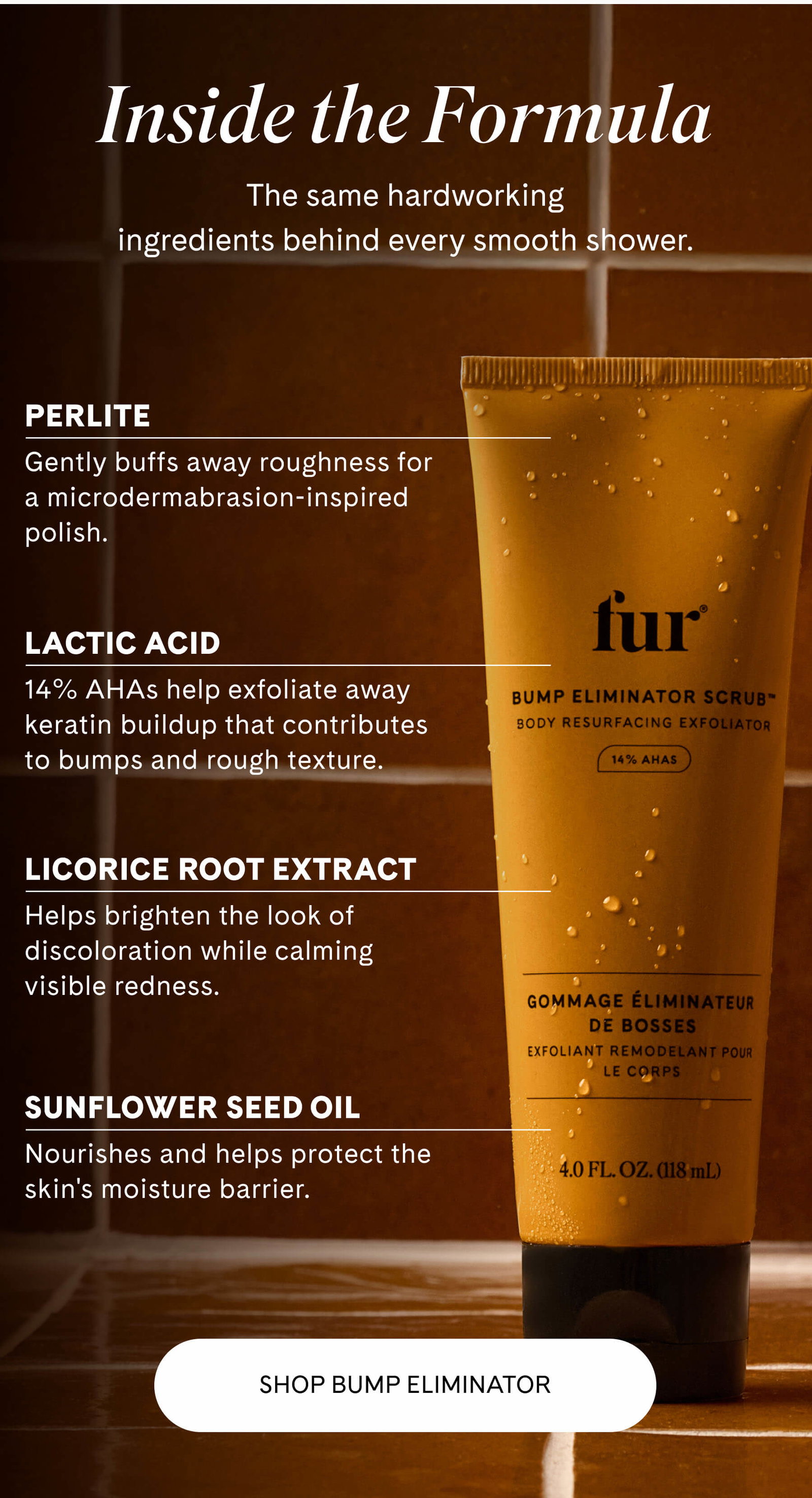 Inside the Formula The same hardworking ingredients behind every smooth shower.  Perlite Gently buffs away roughness for a microdermabrasion-inspired polish.  Lactic Acid 14% AHAs help exfoliate away keratin buildup that contributes to bumps and rough texture.  Licorice Root Extract Helps brighten the look of discoloration while calming visible redness.  Sunflower Seed Oil Nourishes and helps protect the skin's moisture barrier. SHOP BUMP ELIMINATOR