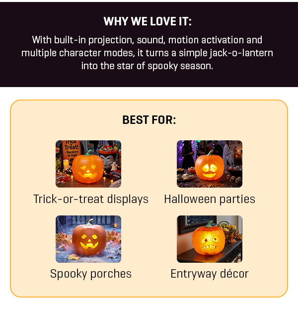 Spooky season starts NOW: Get our Animated Jack-O-Lantern and bring your Halloween decor to life.