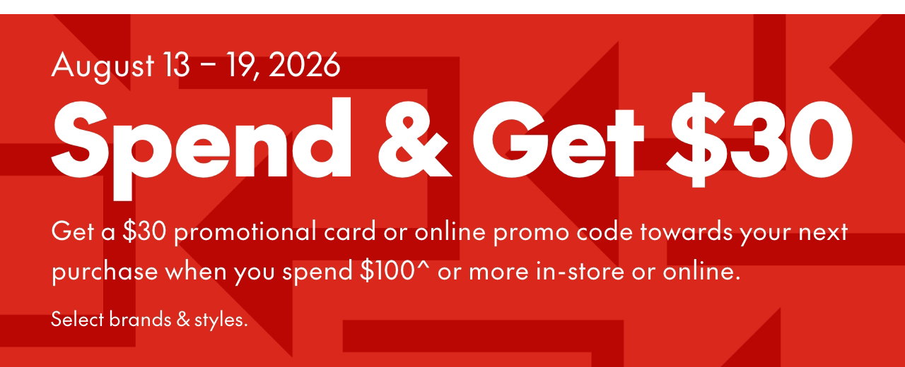 SPEND & GET  
August 13-19, 2026 
Get a $30 promotional card or online promo code towards your next purchase when you spend $100* or more in-store or online. Select brands & styles. 
