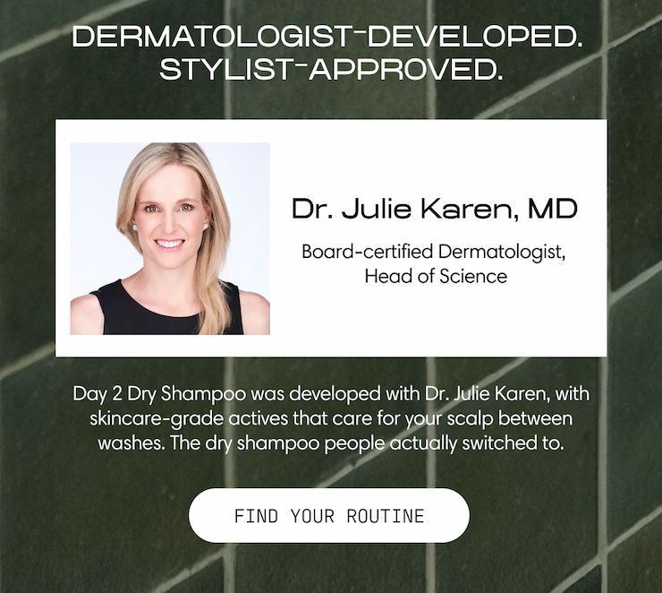 Dermatologist-developed. Stylist-approved. Dr. Julie Karen, MD — Board-certified Dermatologist, Head of Science. Day 2 Dry Shampoo was developed with Dr. Julie Karen, with skincare-grade actives that care for your scalp between washes. The dry shampoo people actually switched to. Find Your Routine.