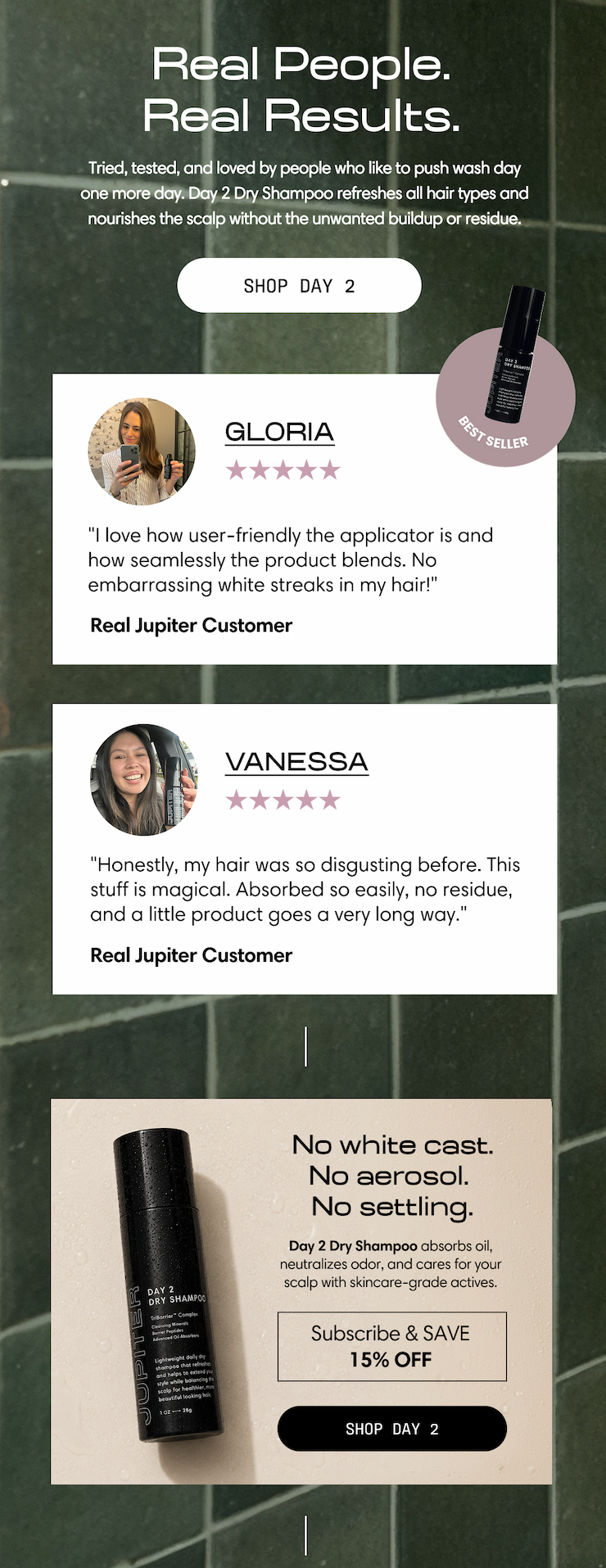 Jupiter. Real people. Real results. Tried, tested, and loved by people who like to push wash day one more day. Day 2 Dry Shampoo refreshes all hair types and nourishes the scalp without the unwanted buildup or residue. Shop Day 2. Gloria, five stars: "I love how user-friendly the applicator is and how seamlessly the product blends. No embarrassing white streaks in my hair!" Real Jupiter Customer. Vanessa, five stars: "Honestly, my hair was so disgusting before. This stuff is magical. Absorbed so easily, no residue, and a little product goes a very long way." Real Jupiter Customer. No white cast. No aerosol. No settling. Day 2 Dry Shampoo absorbs oil, neutralizes odor, and cares for your scalp with skincare-grade actives. Subscribe & save 15% off. Shop Day 2.