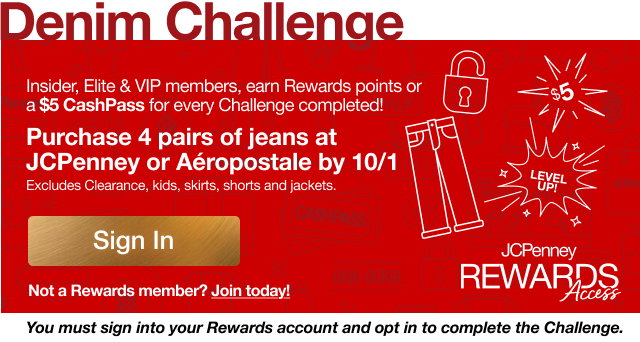 Denim Challenge | Purchase 4 pairs of jeans at JCPenney or Aeropostale by 10/1 | Excludes Clearance, kids, skirts, shorts and jackets | Sign In | Not a Rewards member? Join today! | You must sign into your Rewards account and opt in to complete the Challenge.