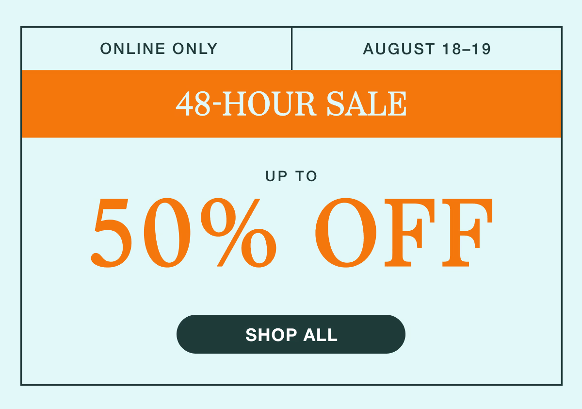 August 18–19 | 48-Hour Sale | Up to 50% Off | | Shop All | | While supplies last. Select sizes, styles, and colors. Excludes custom and clearance. See terms below.