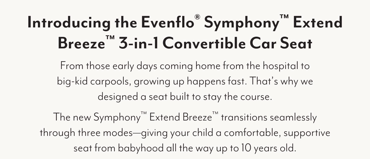 Introducing the Evenflo® Symphony™ Extend Breeze™ 3-in-1 Convertible Car Seat | From those early days coming home from the hospital to big-kid carpools, growing up happens fast. That's why we designed a seat built to stay the course. The new Symphony™ Extend Breeze™ transitions seamlessly through three modes—giving your child a comfortable, supportive seat from babyhood all the way up to 10 years old.