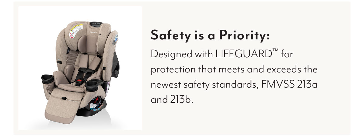Safety is a Priority: Designed with LIFEGUARD™ for protection that meets and exceeds the newest safety standards, FMVSS 213a and 213b.