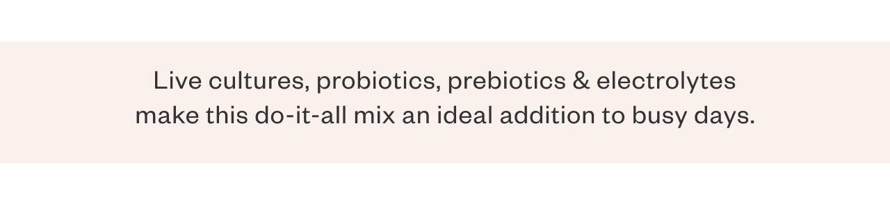 Live cultures, probiotics, prebiotics + electrolytes make this do-it-all mix an ideal addition to busy days.