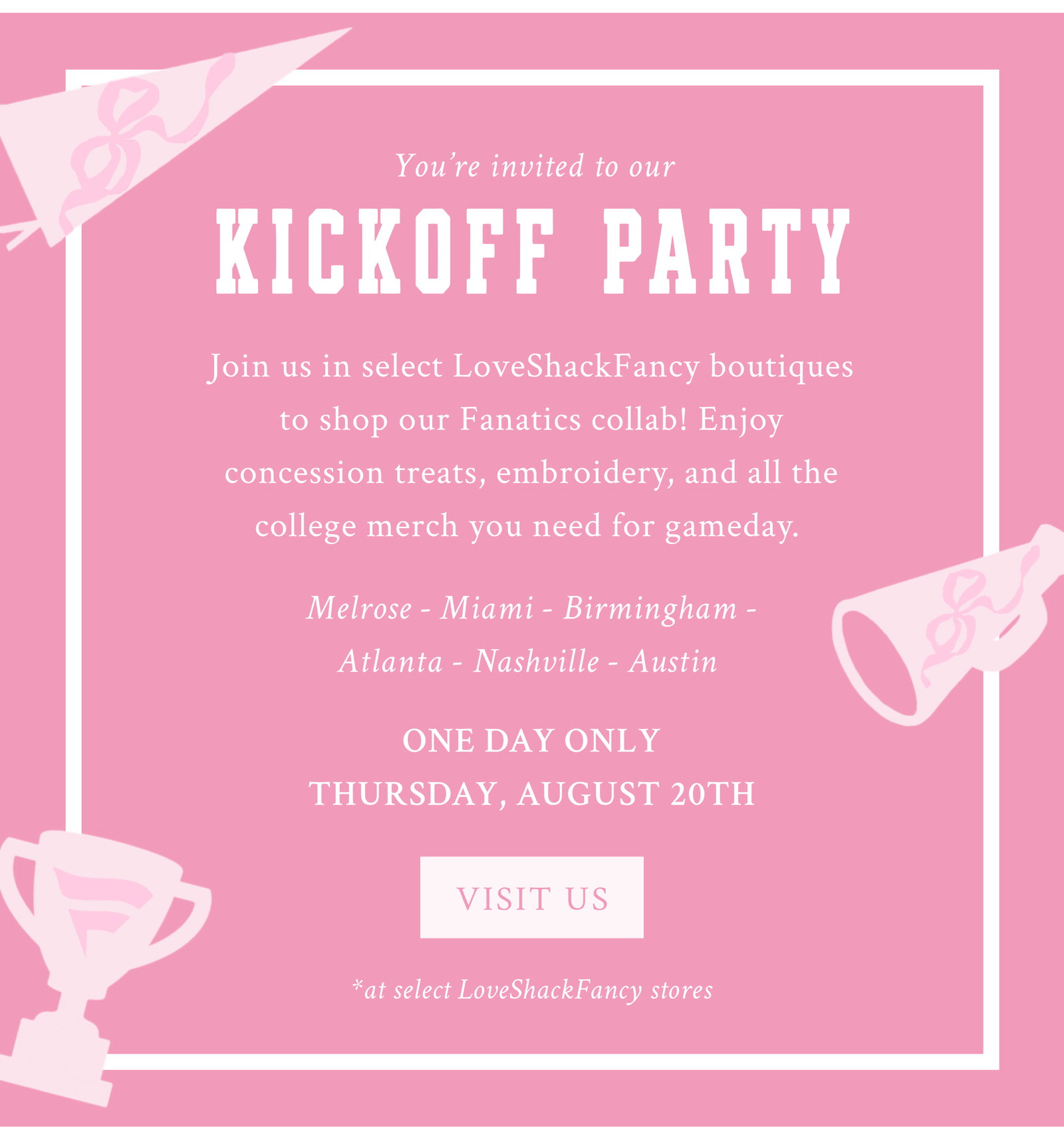 YOU’RE INVITED TO OUR KICKOFF PARTY Join us in select LoveShackFancy boutiques to shop our Fanatics collab before it launches! Enjoy concession treats, embroidery, and all the college merch you need for gameday.   Melrose - Miami - Birmingham - Atlanta - Nashville - Austin   ONE DAY ONLY THURSDAY, AUGUST 20TH  <VISIT US> *at select LoveShackFancy stores