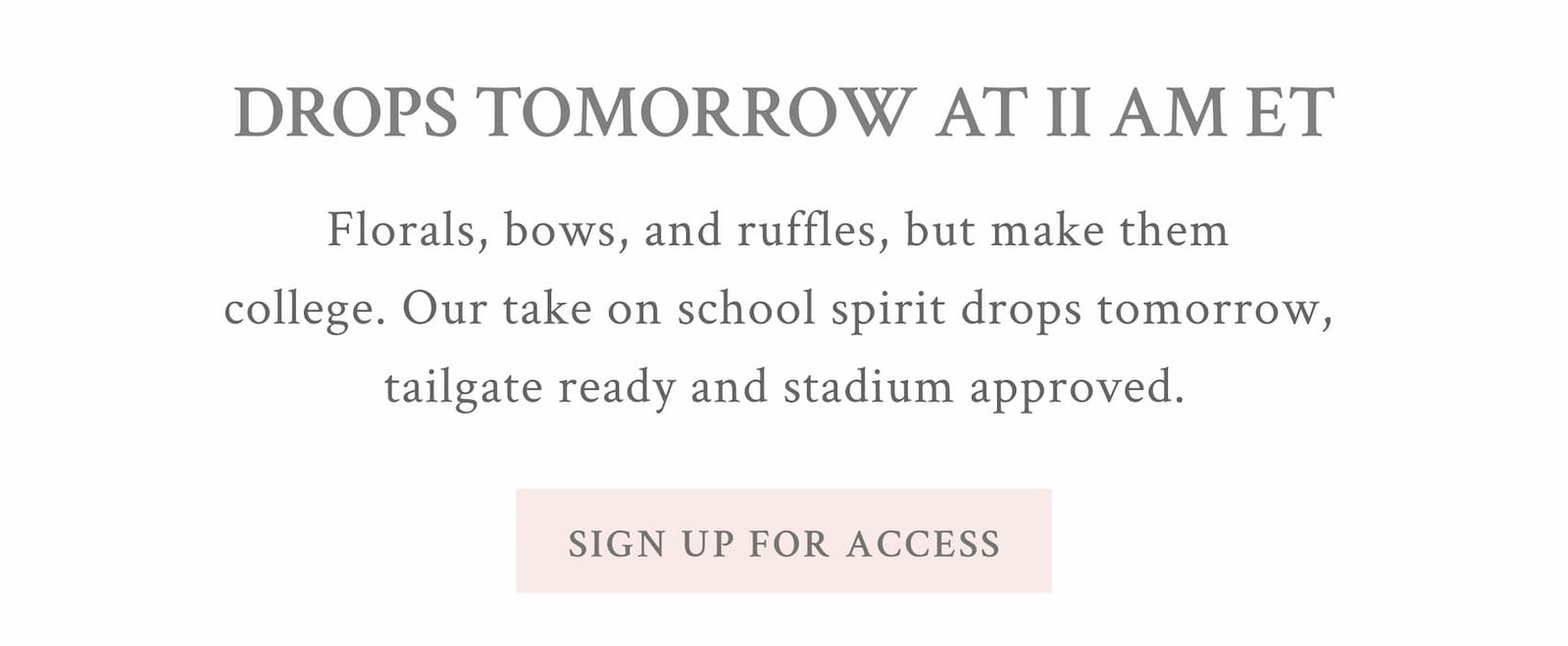 MAKE A GAMEPLAN Drops tomorrow at 11 AM ET Florals, bows, and ruffles, but make them college. Our take on school spirit drops tomorrow, tailgate ready and stadium approved. <SIGN UP FOR ACCESS> 