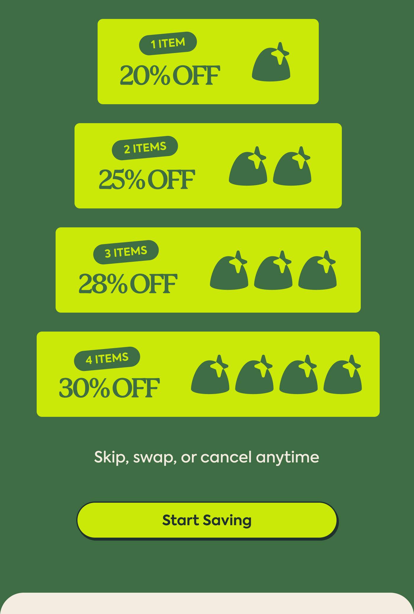 1 item = 20% off 2 items = 25% off 3 items = 28% off 4 items = 30% off Skip, swap, or cancel anytime | Start Saving
