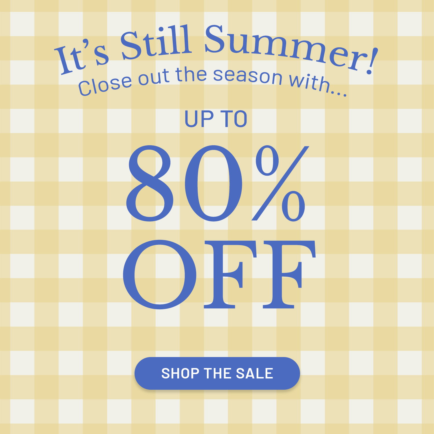 It's Still Summer! Close out the season with... Up To​  80% OFF. SHOP THE SALE >>