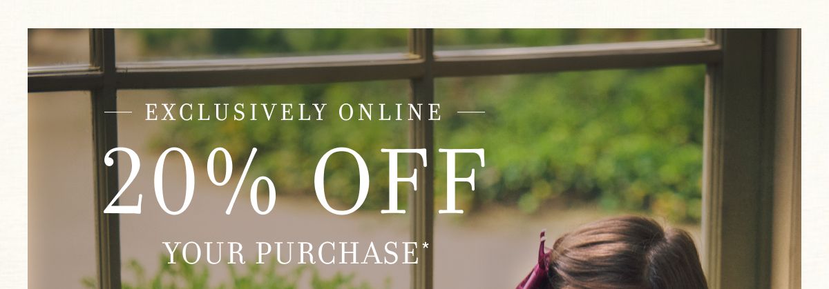 EXCLUSIVELY ONLINE 20% OFF YOUR PURCHASE*