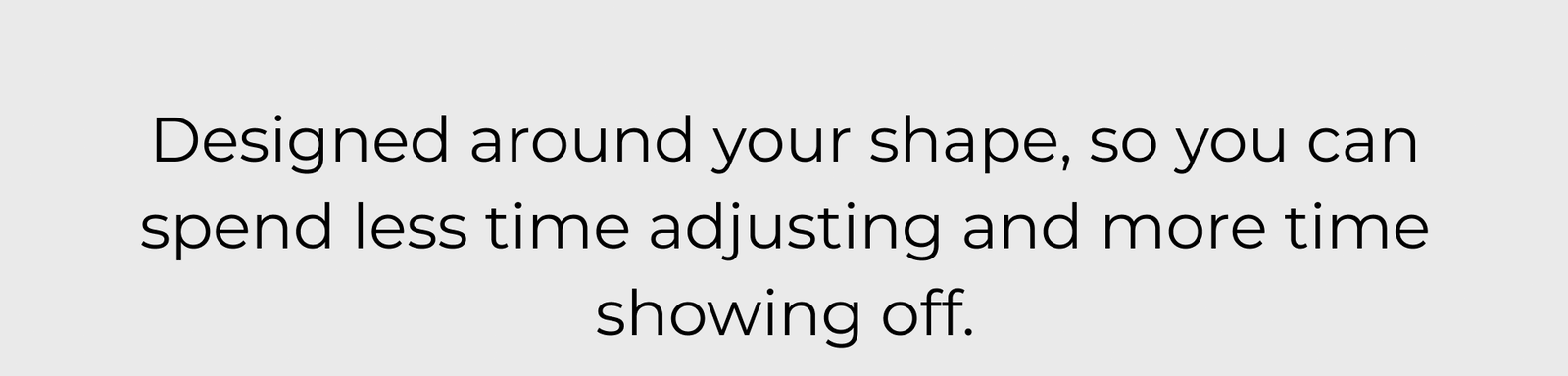 Designed Around Your Shape, So You Can Spend Less Time Adjusting and More Time Showing Off.