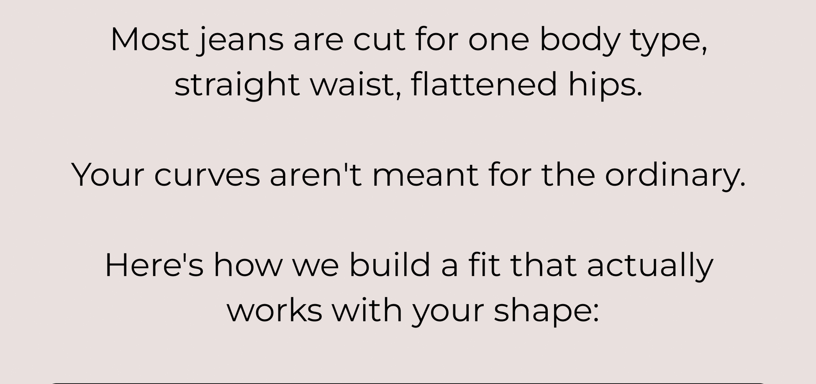 Most Jeans Are Cut for One Body Type, Straight Waist, Flattened Hips. Your Curves Aren't Meant for the Ordinary. Here's How We Build a Fit That Actually Works with Your Shape: