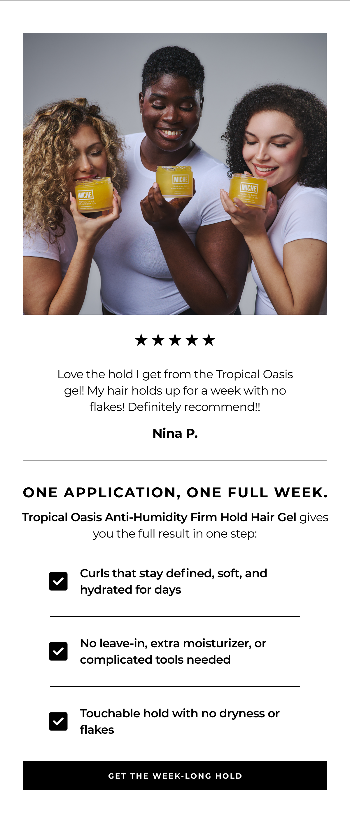 love the hold i get from the tropical oasis gel! my hair holds up for a week with no flakes! definitely recommend!! nina p. one application, one full week. tropical oasis anti-humidity firm hold hair gel gives you the full result in one step: curls that stay defined, soft, and hydrated for days no leave-in, extra moisturizer, or complicated tools needed touchable hold with no dryness or flakes get the week-long hold