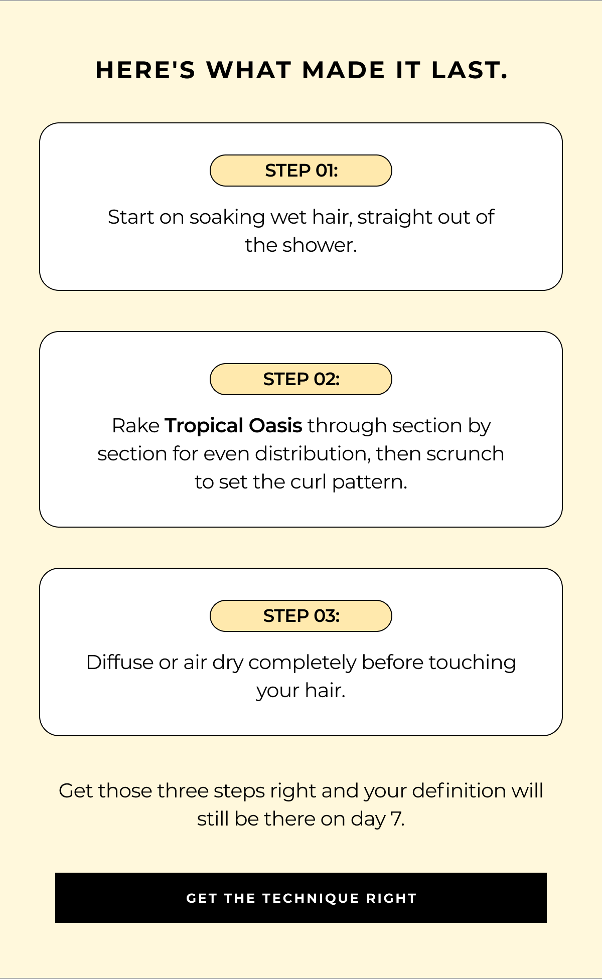 here's what made it last. step 01: start on soaking wet hair, straight out of
the shower. step 02: rake tropical oasis through section by section for even distribution, then scrunch to set the curl pattern. step 03: diffuse or air dry completely before touching your hair. get those three steps right and your definition will still be there on day 7. get the technique right