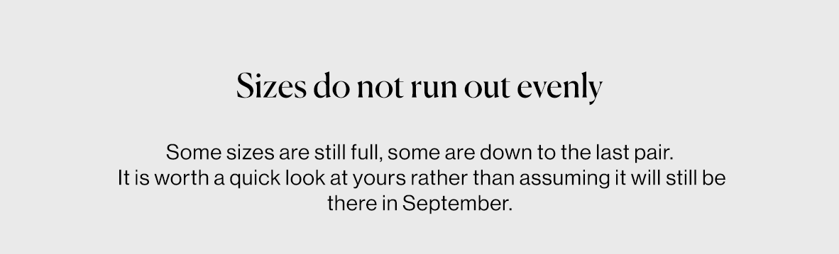 Some sizes are still full, some are down to the last pair.  It is worth a quick look at yours rather than assuming it will still be there in September.