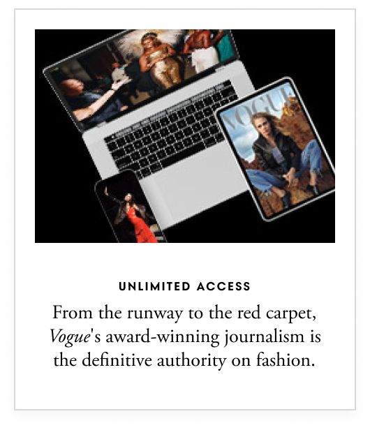 Unlimited access - From the runway to the red carpet, Vogue’s award-winning journalism is the definitive authority on fashion.
