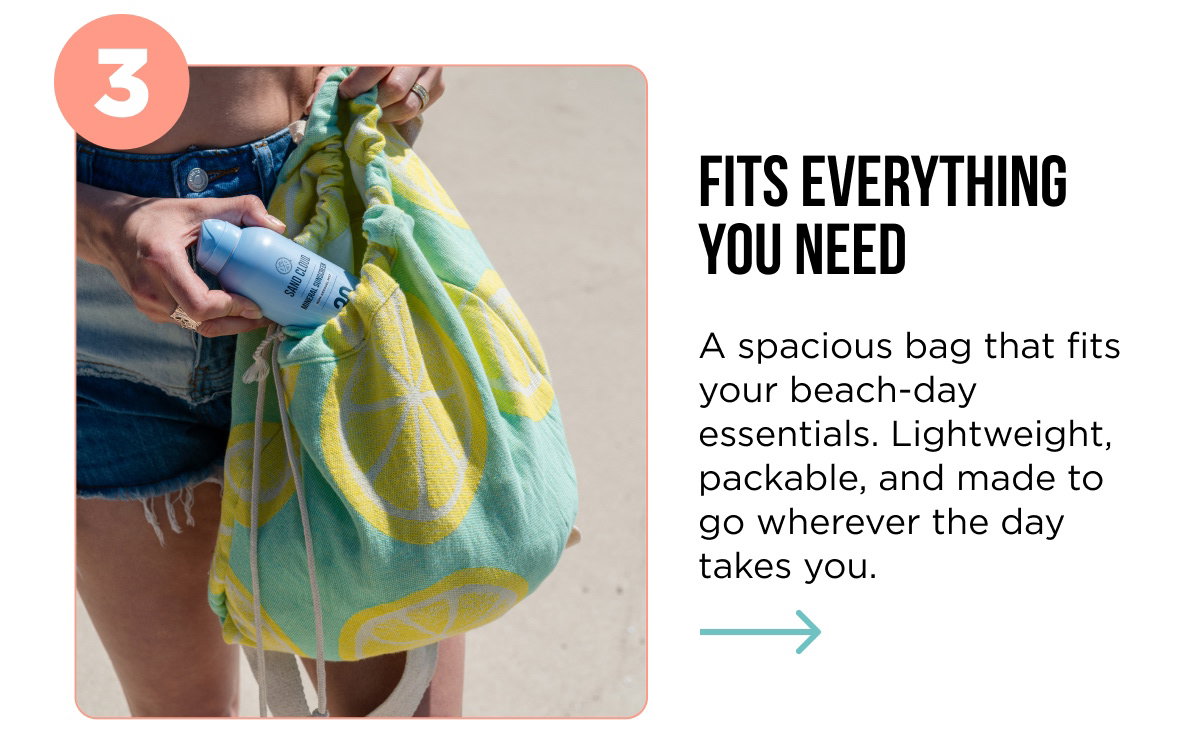 3 FITS EVERYTHING YOU NEED A spacious bag that fits your beach-day essentials. Lightweight, packable, and made to go wherever the day takes you.