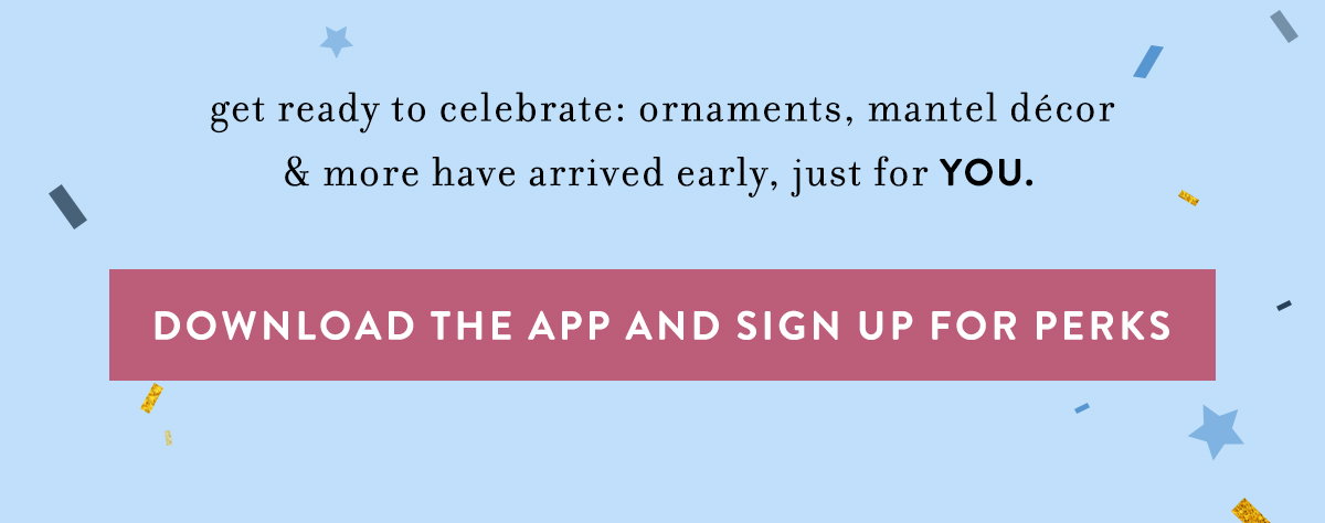 get ready to celebrate: ornaments, mantel décor & more have arrived early, just for YOU. download the app and sign up for perks
