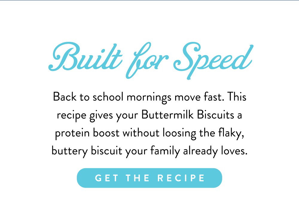 Built for Speed. Back to school mornings move fast. This recipe gives your Buttermilk Biscuits a protein boost without loosing the flaky, buttery biscuit your family already loves.