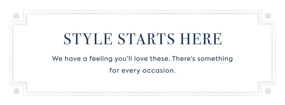 STYLE STARTS HERE We have a feeling you’ll love these. There’s something for every occasion.