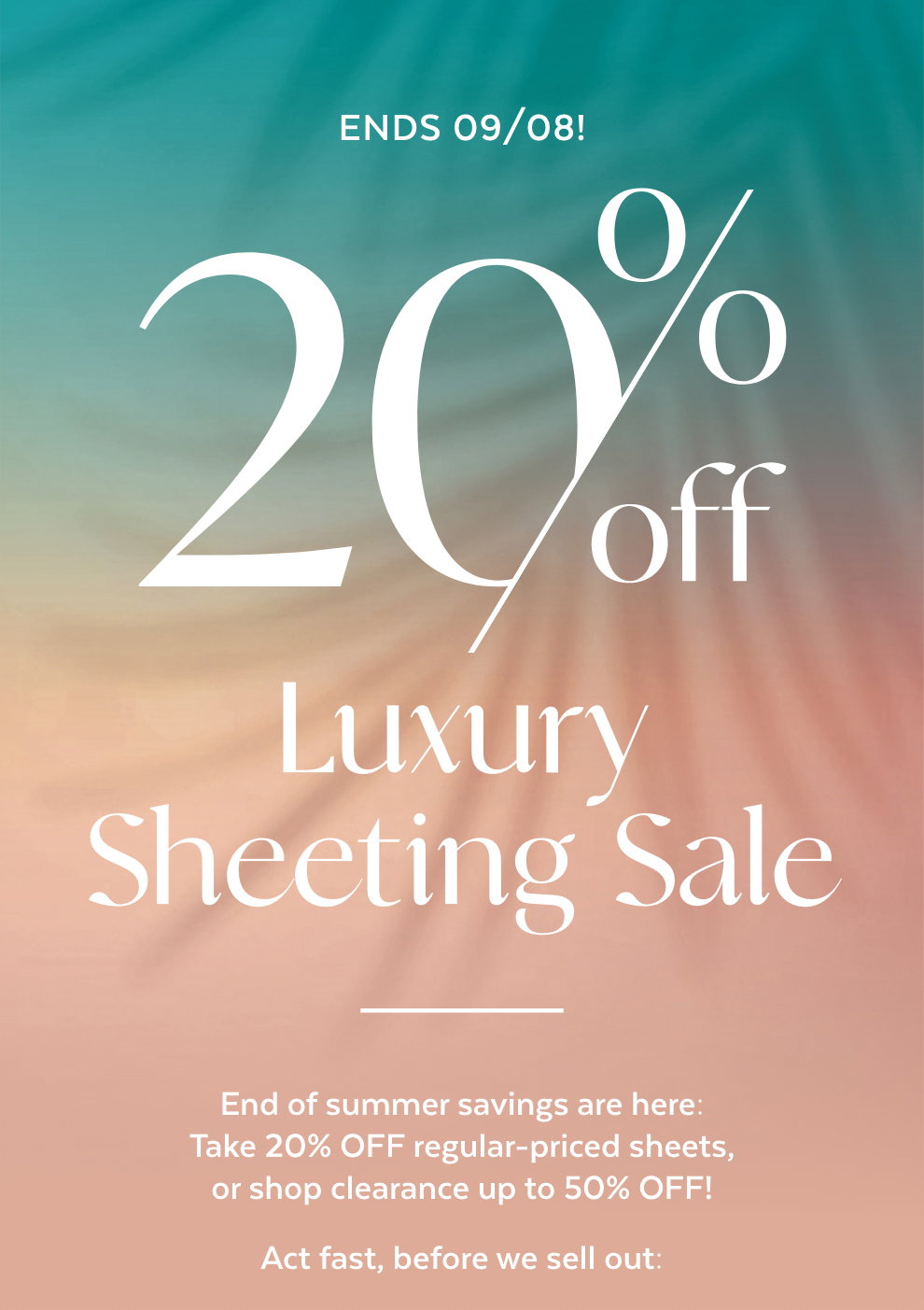 20% off Luxury Sheeting Sale - End of summer savings are here: Take 20% OFF regular-priced sheets, or shop clearance up to 50% OFF! Act fast, before we sell out: