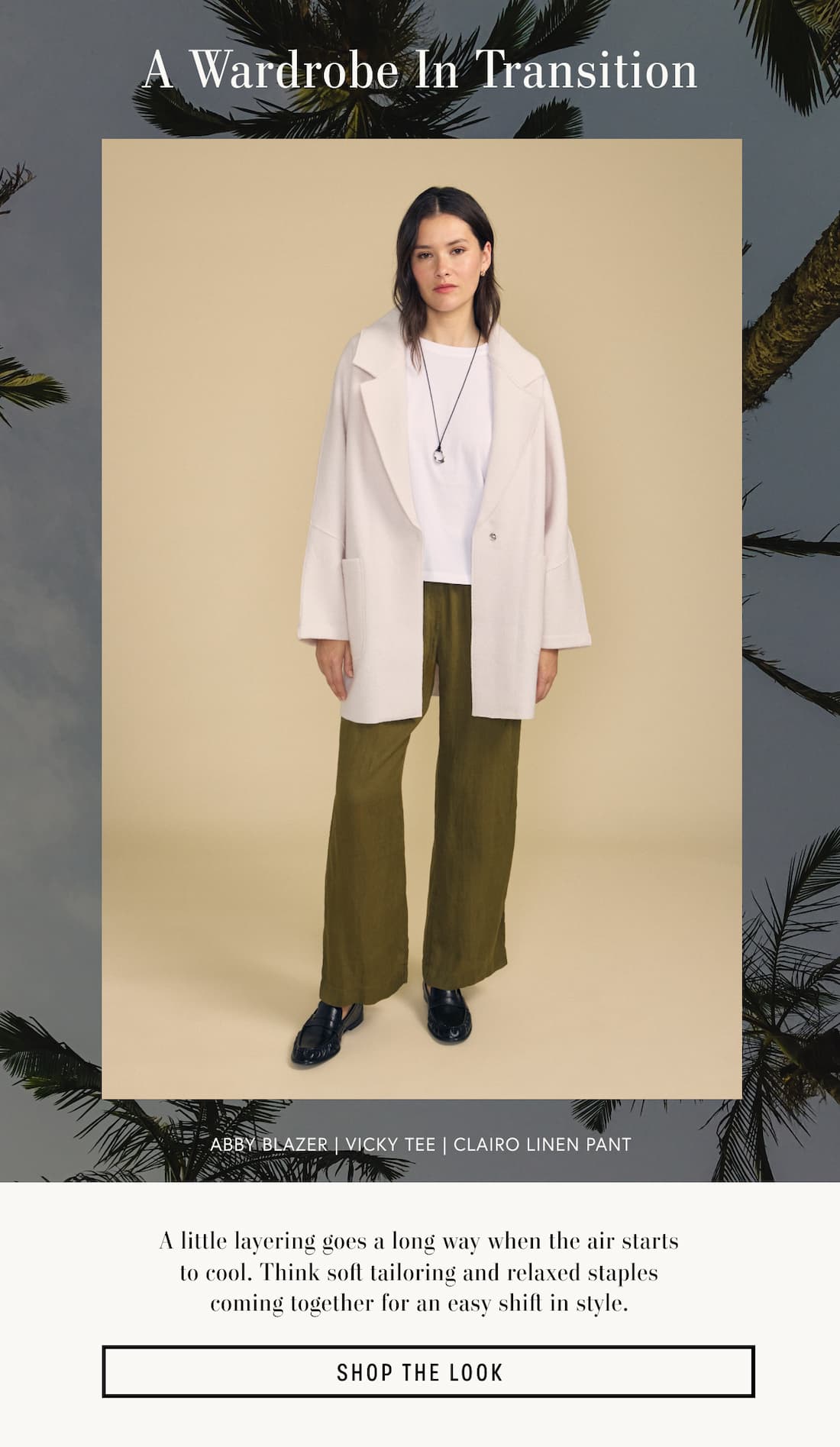 Image of model wearing Abby in Feather Grey. Image of model wearing Vicky in White. Image of model wearing Clairo in Musk. Text Reads: A Wardrobe in Transition. A little layering goes a long way when the air starts to cool. Think soft tailoring and relaxed staples coming together for an easy shift in style. Shop The Look