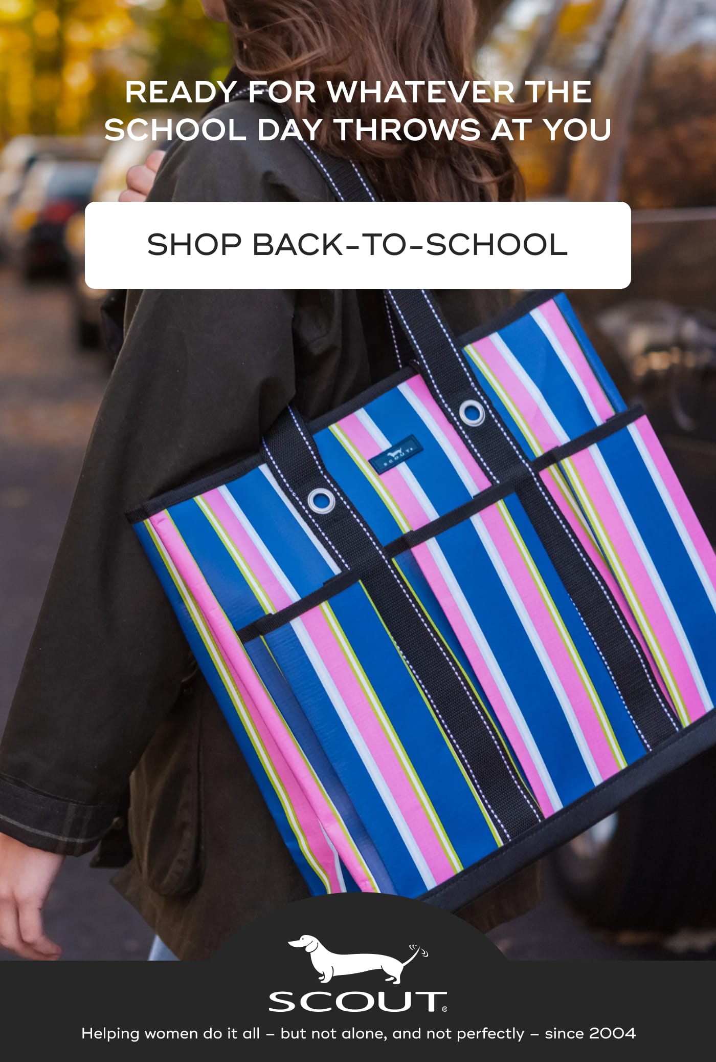 READY FOR WHATEVER THE SCHOOL DAY THROWS AT YOU. SHOP BACK-TO-SCHOOL. SCOUT. Helping women do it all – but not alone, and not perfectly – since 2004