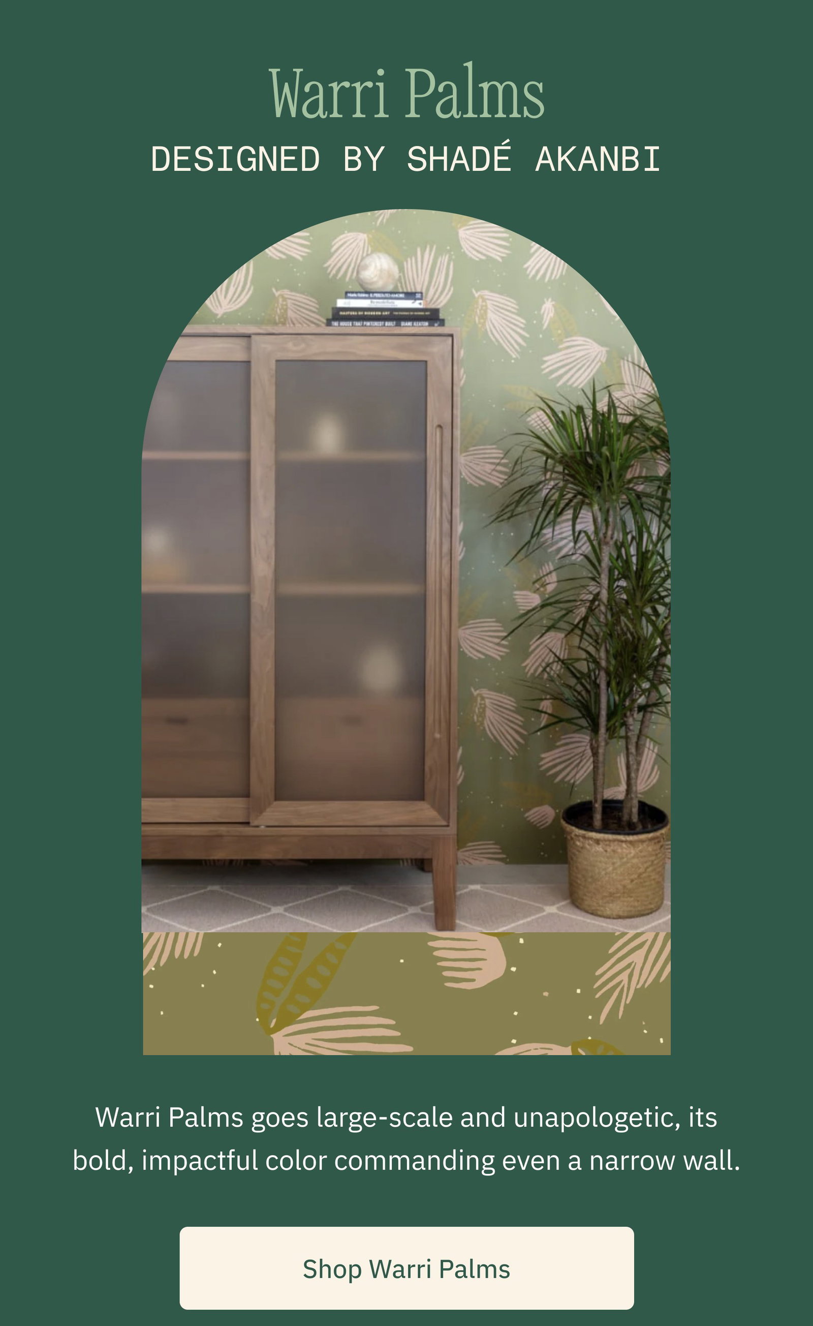 Warri Palms Designed by Shadé Akanbi Warri Palms goes large-scale and unapologetic, its bold, impactful color commanding even a narrow wall. Shop Warri Palms