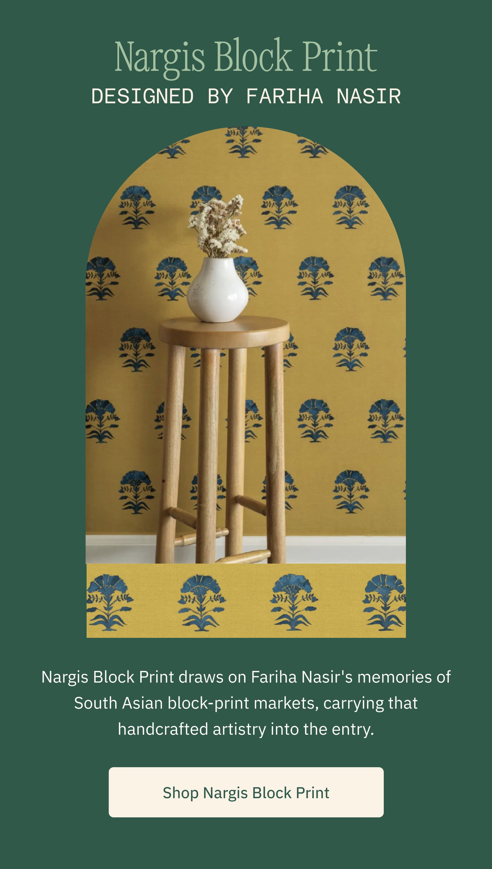 Nargis Block Print Designed by Fariha Nasir Nargis Block Print draws on Fariha Nasir's memories of South Asian block-print markets, carrying that handcrafted artistry into the entry. Shop Nargis Block Print