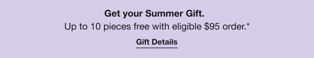Get your Summer Gift. | Up to 10 pieces free with eligible $95 order.* | Gift Details
