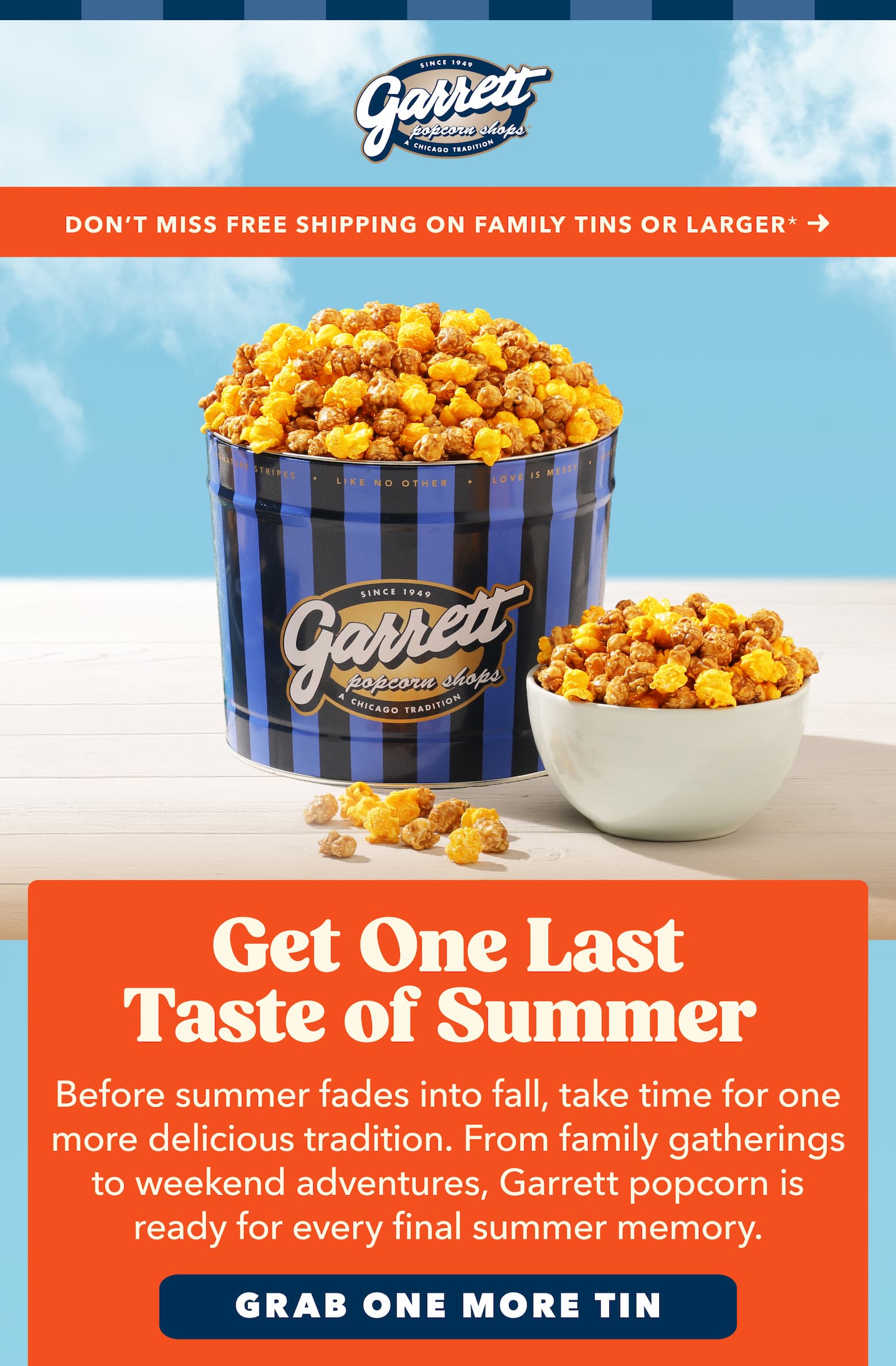  Limited time! Free Shipping on Family tins or Larger Get One Last Taste of Summer Before summer fades into fall, take time for one more delicious tradition. From family gatherings to weekend adventures, Garrett is ready for every final summer memory. CTA Grab one more tine