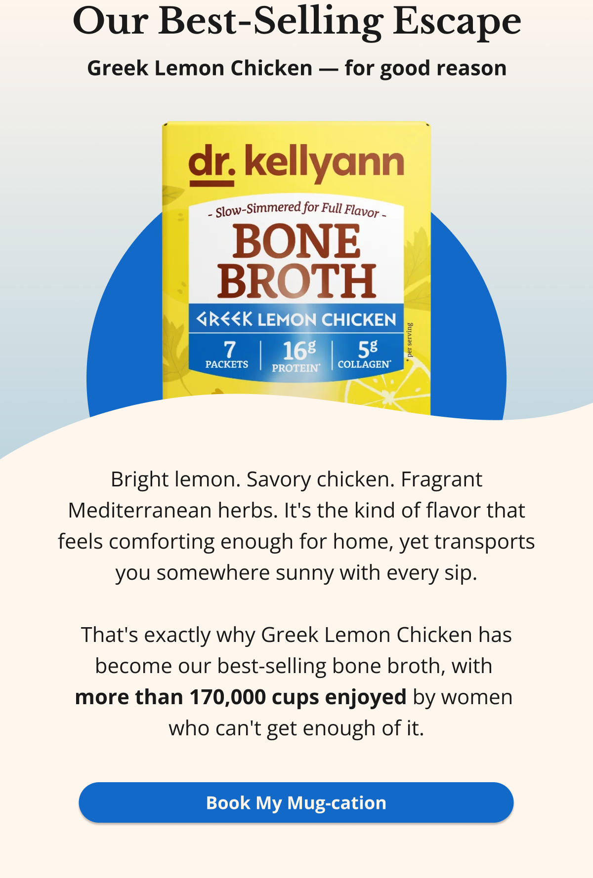 Our Best-Selling Escape Greek Lemon Chicken — for good reason Bright lemon. Savory chicken. Fragrant Mediterranean herbs. It's the kind of flavor that feels comforting enough for home, yet transports you somewhere sunny with every sip.  That's exactly why Greek Lemon Chicken has become our best-selling bone broth, with  more than 170,000 cups enjoyed by women  who can't get enough of it. Book My Mug-cation