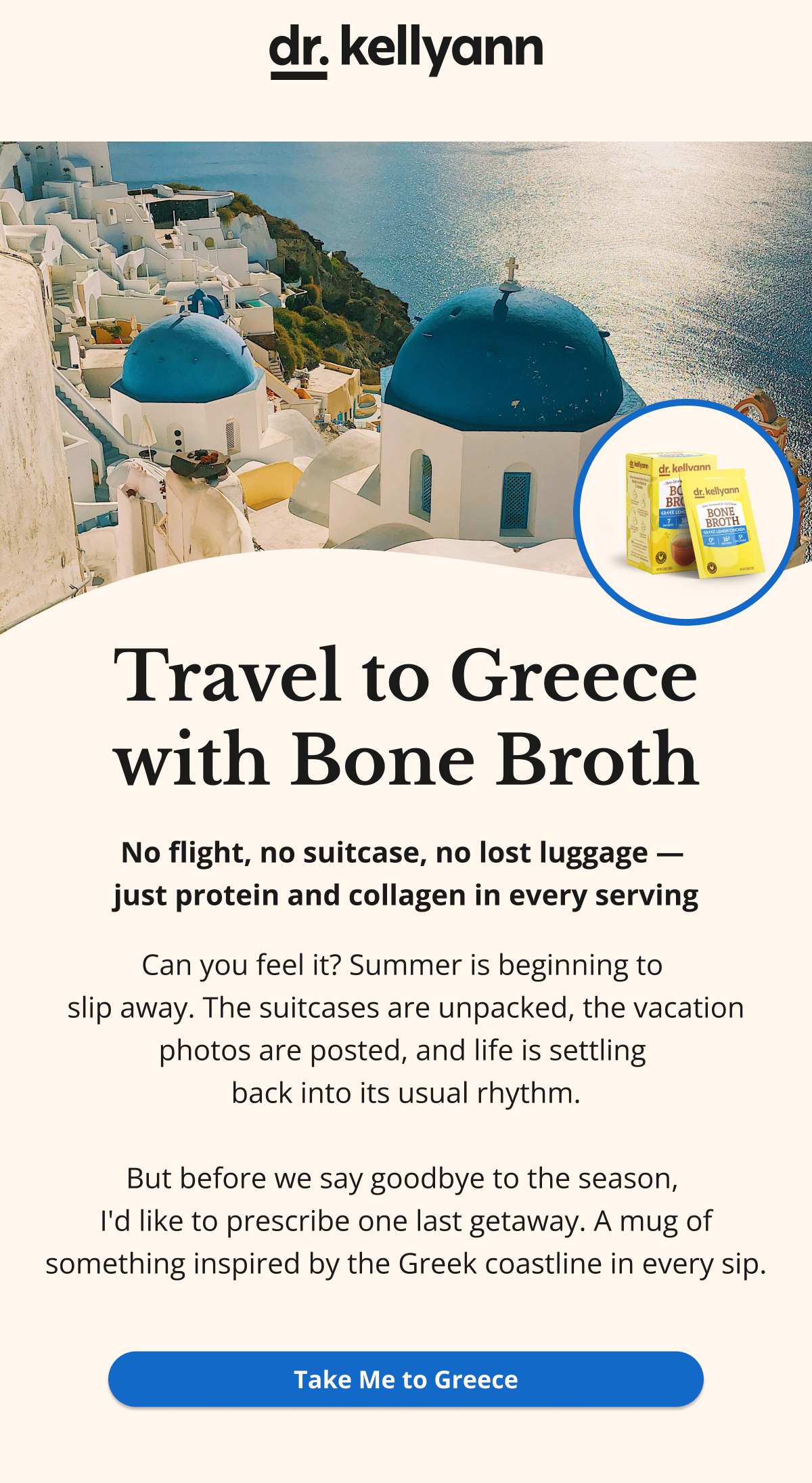 Travel to Greece with Bone Broth No flight, no suitcase, no lost luggage —  just protein and collagen in every serving Can you feel it? Summer is beginning to  slip away. The suitcases are unpacked, the vacation photos are posted, and life is settling  back into its usual rhythm.  But before we say goodbye to the season,  I'd like to prescribe one last getaway. A mug of something inspired by the Greek coastline in every sip. Take Me to Greece 