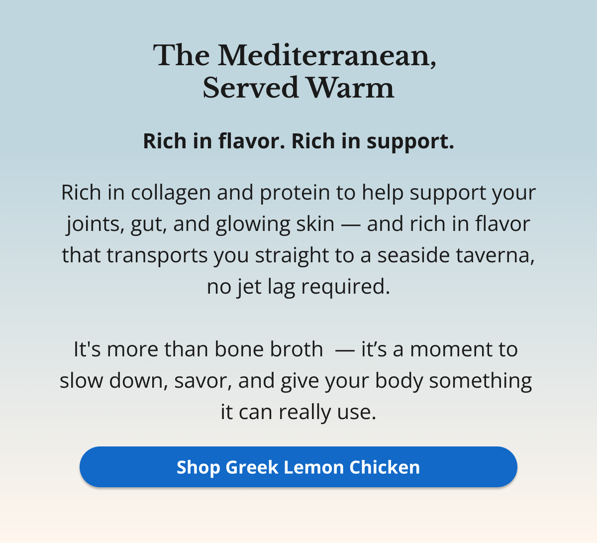 The Mediterranean,  Served Warm Rich in flavor. Rich in support. Rich in collagen and protein to help support your joints, gut, and glowing skin — and rich in flavor that transports you straight to a seaside taverna, no jet lag required.  It's more than bone broth  — it’s a moment to  slow down, savor, and give your body something  it can really use. Shop Greek Lemon Chicken 