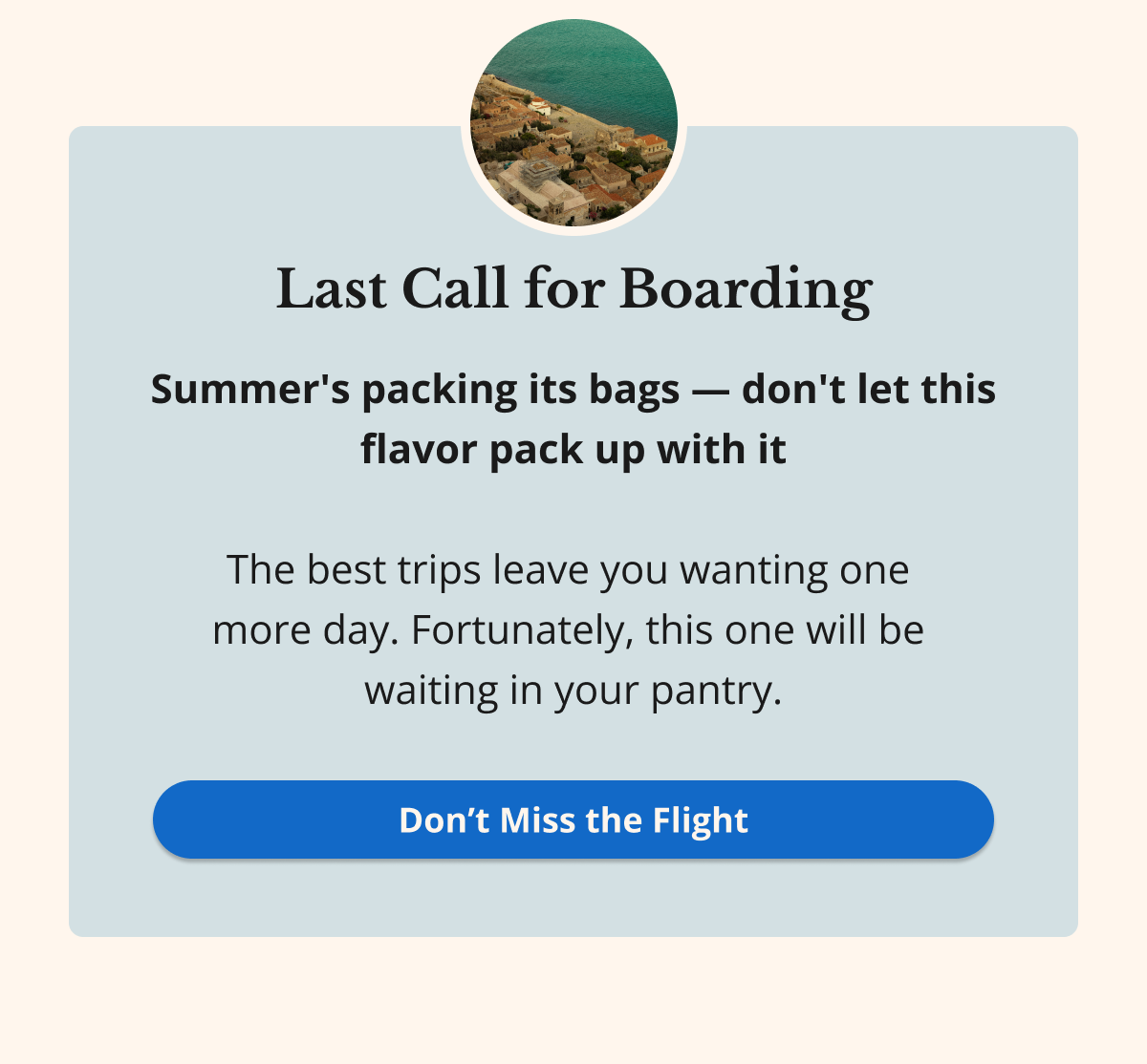 Last Call for Boarding Summer's packing its bags — don't let this flavor pack up with it  The best trips leave you wanting one  more day. Fortunately, this one will be  waiting in your pantry. Don’t Miss the Flight 